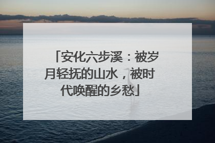 安化六步溪：被岁月轻抚的山水，被时代唤醒的乡愁