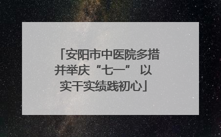 安阳市中医院多措并举庆“七一” 以实干实绩践初心