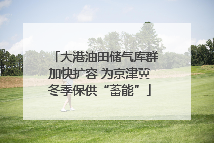 大港油田储气库群加快扩容 为京津冀冬季保供“蓄能”