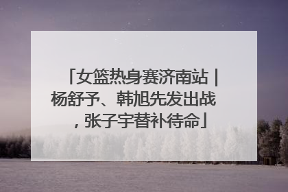女篮热身赛济南站｜杨舒予、韩旭先发出战，张子宇替补待命