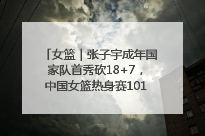 女篮｜张子宇成年国家队首秀砍18+7，中国女篮热身赛101比55大胜波黑