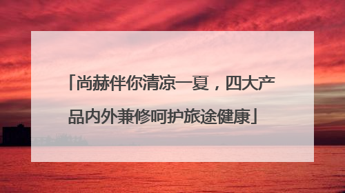 尚赫伴你清凉一夏，四大产品内外兼修呵护旅途健康