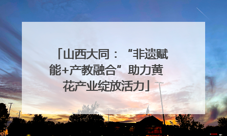 山西大同：“非遗赋能+产教融合”助力黄花产业绽放活力
