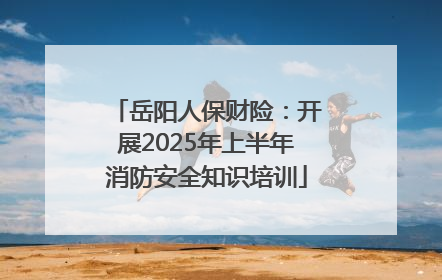 岳阳人保财险：开展2025年上半年消防安全知识培训