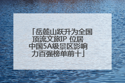 岳麓山跃升为全国顶流文旅IP 位居中国5A级景区影响力百强榜单前十