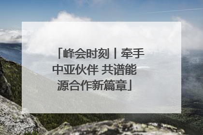 峰会时刻丨牵手中亚伙伴 共谱能源合作新篇章