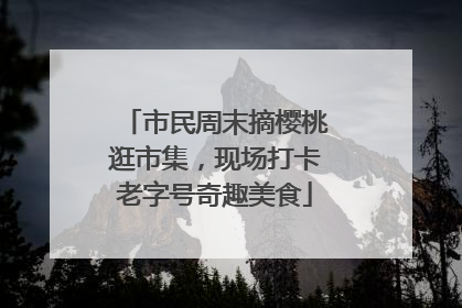 市民周末摘樱桃逛市集，现场打卡老字号奇趣美食