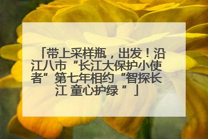 带上采样瓶，出发！沿江八市“长江大保护小使者”第七年相约“智探长江 童心护绿 ”