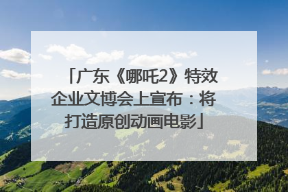 广东《哪吒2》特效企业文博会上宣布：将打造原创动画电影
