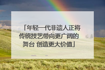 年轻一代非遗人正将传统技艺带向更广阔的舞台 创造更大价值
