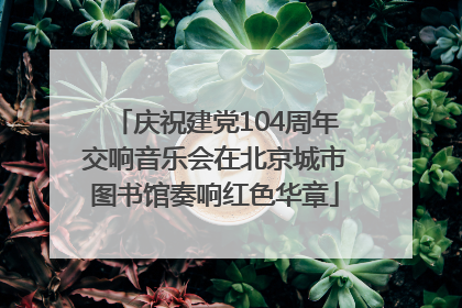 庆祝建党104周年交响音乐会在北京城市图书馆奏响红色华章