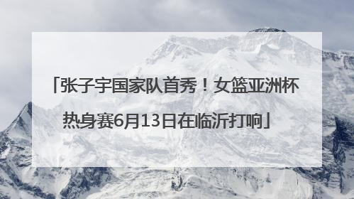 张子宇国家队首秀！女篮亚洲杯热身赛6月13日在临沂打响