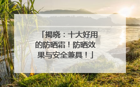 揭晓：十大好用的防晒霜！防晒效果与安全兼具！