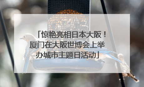 惊艳亮相日本大阪！厦门在大阪世博会上举办城市主题日活动