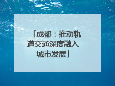 成都：推动轨道交通深度融入城市发展