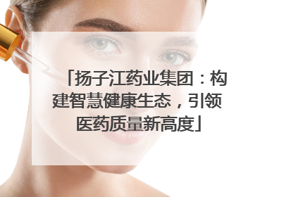 扬子江药业集团：构建智慧健康生态，引领医药质量新高度