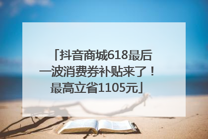 抖音商城618最后一波消费券补贴来了！最高立省1105元
