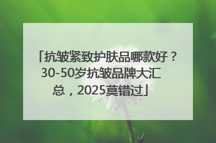 抗皱紧致护肤品哪款好？30-50岁抗皱品牌大汇总，2025莫错过