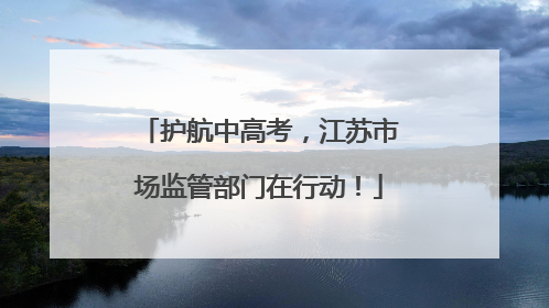 护航中高考，江苏市场监管部门在行动！