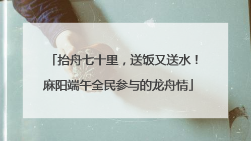 抬舟七十里，送饭又送水！麻阳端午全民参与的龙舟情