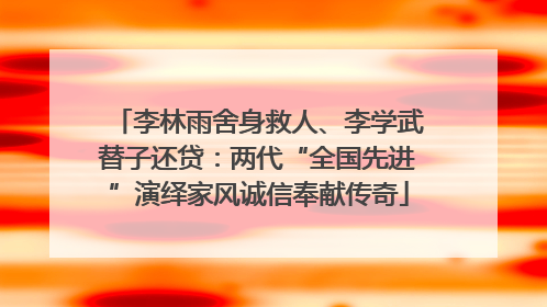 李林雨舍身救人、李学武替子还贷：两代“全国先进”演绎家风诚信奉献传奇