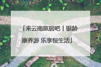 来云南旅居吧丨银龄康养游 乐享慢生活