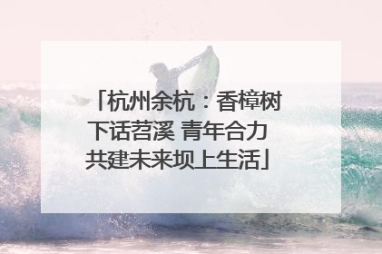 杭州余杭：香樟树下话苕溪 青年合力共建未来坝上生活