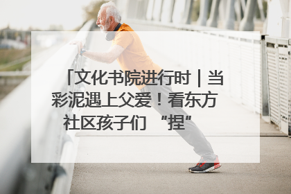文化书院进行时｜当彩泥遇上父爱！看东方社区孩子们 “捏” 出心目中的爸爸