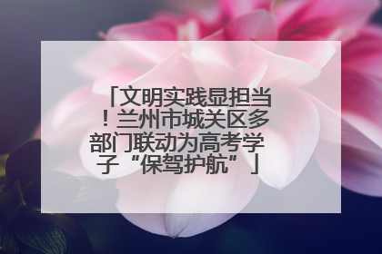文明实践显担当！兰州市城关区多部门联动为高考学子“保驾护航”