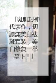 斑肌封神代表作，初源漾美白祛斑套装，美白修复一举拿下！