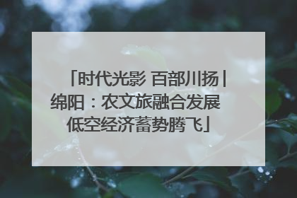 时代光影 百部川扬│绵阳：农文旅融合发展 低空经济蓄势腾飞