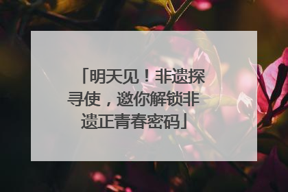 明天见！非遗探寻使，邀你解锁非遗正青春密码