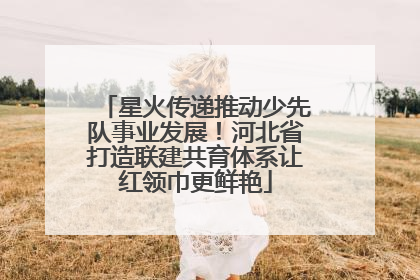 星火传递推动少先队事业发展！河北省打造联建共育体系让红领巾更鲜艳