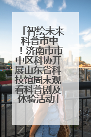 智绘未来 科普市中！济南市市中区科协开展山东省科技馆周末观看科普剧及体验活动