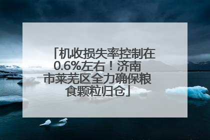 机收损失率控制在0.6%左右！济南市莱芜区全力确保粮食颗粒归仓
