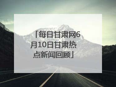 每日甘肃网6月10日甘肃热点新闻回顾