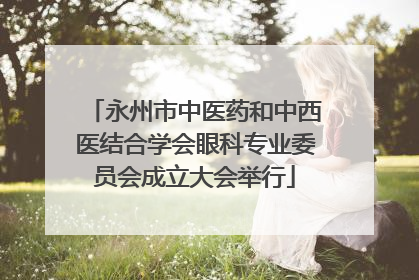 永州市中医药和中西医结合学会眼科专业委员会成立大会举行