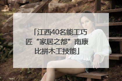 江西40名能工巧匠“家居之都”南康比拼木工技能
