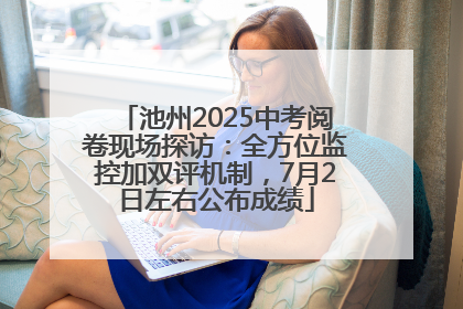 池州2025中考阅卷现场探访：全方位监控加双评机制，7月2日左右公布成绩