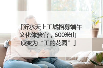 沂水天上王城招募端午文化体验官，600米山顶变为“王的花园”