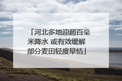 河北多地迎超百毫米降水 或有效缓解部分麦田轻度旱情
