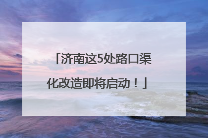 济南这5处路口渠化改造即将启动！