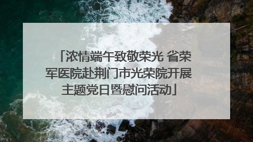 浓情端午致敬荣光 省荣军医院赴荆门市光荣院开展主题党日暨慰问活动