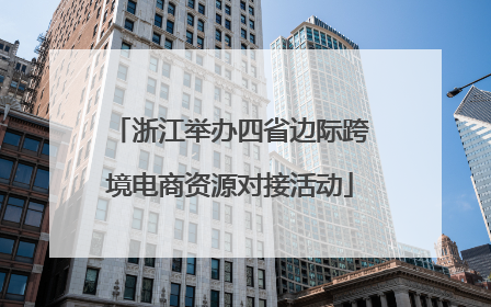 浙江举办四省边际跨境电商资源对接活动