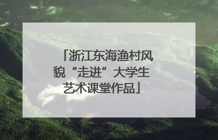 浙江东海渔村风貌“走进”大学生艺术课堂作品