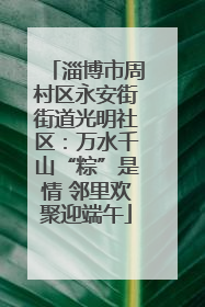 淄博市周村区永安街街道光明社区：万水千山“粽”是情 邻里欢聚迎端午