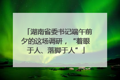 湖南省委书记端午前夕的这场调研，“着眼于人、落脚于人”