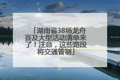 湖南省38场龙舟赛及大型活动清单来了！注意，这些路段将交通管制