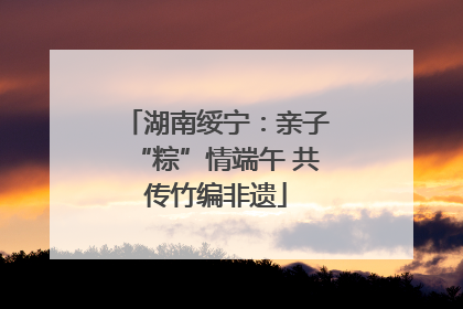 湖南绥宁：亲子“粽”情端午 共传竹编非遗