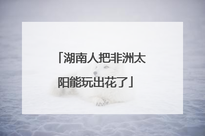 湖南人把非洲太阳能玩出花了